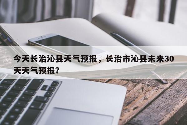 今天长治沁县天气预报，长治市沁县未来30天天气预报？  第1张