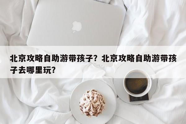 北京攻略自助游带孩子？北京攻略自助游带孩子去哪里玩？  第1张