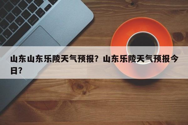 山东山东乐陵天气预报？山东乐陵天气预报今日？  第1张