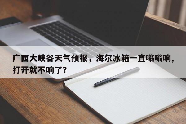 广西大峡谷天气预报，海尔冰箱一直嗡嗡响,打开就不响了？  第1张