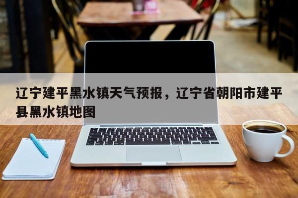 辽宁建平黑水镇天气预报，辽宁省朝阳市建平县黑水镇地图  第1张