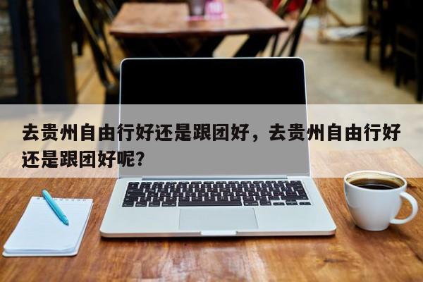 去贵州自由行好还是跟团好，去贵州自由行好还是跟团好呢？  第1张