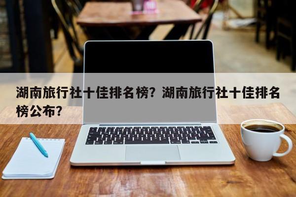 湖南旅行社十佳排名榜？湖南旅行社十佳排名榜公布？  第1张