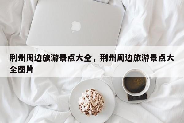 荆州周边旅游景点大全，荆州周边旅游景点大全图片  第1张
