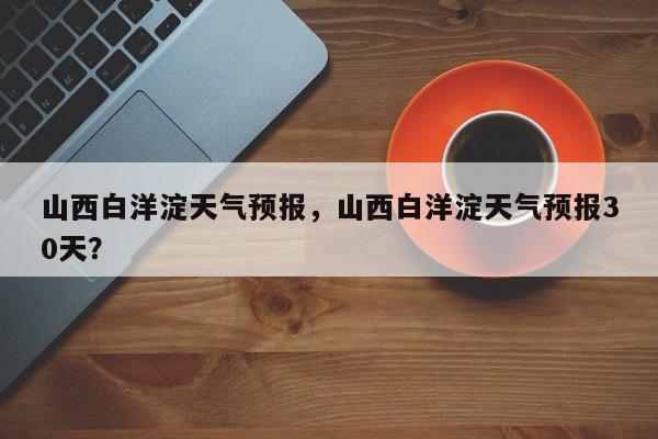 山西白洋淀天气预报，山西白洋淀天气预报30天？  第1张