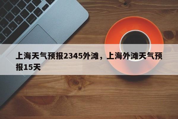 上海天气预报2345外滩，上海外滩天气预报15天  第1张