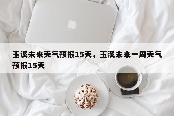 玉溪未来天气预报15天，玉溪未来一周天气预报15天  第1张