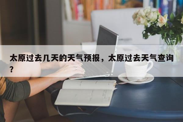 太原过去几天的天气预报，太原过去天气查询？  第1张