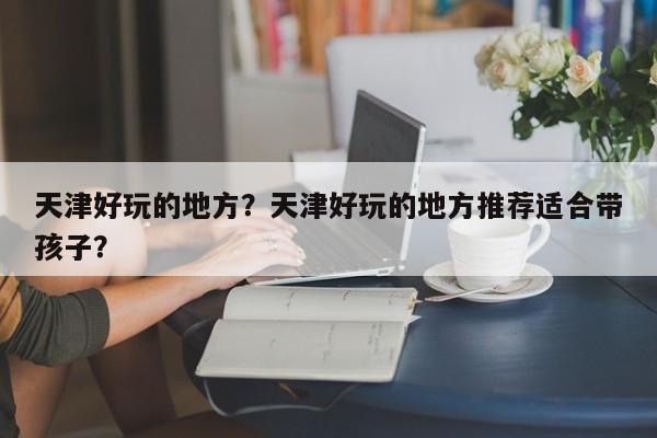 天津好玩的地方？天津好玩的地方推荐适合带孩子？  第1张