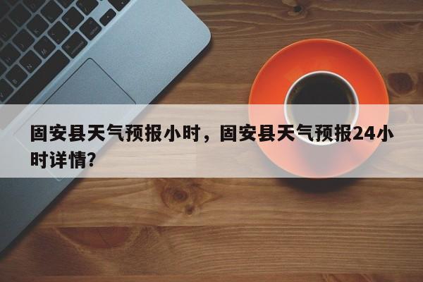 固安县天气预报小时，固安县天气预报24小时详情？  第1张
