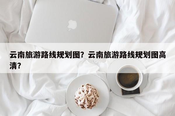 云南旅游路线规划图？云南旅游路线规划图高清？  第1张