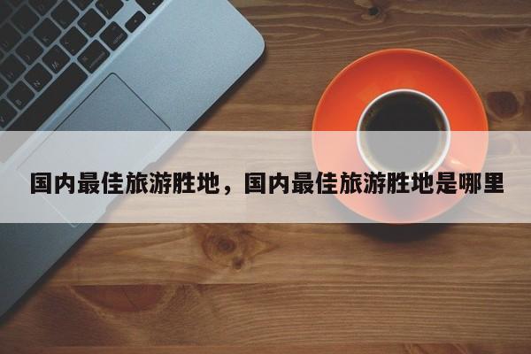 国内最佳旅游胜地，国内最佳旅游胜地是哪里  第1张