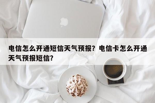 电信怎么开通短信天气预报？电信卡怎么开通天气预报短信？  第1张