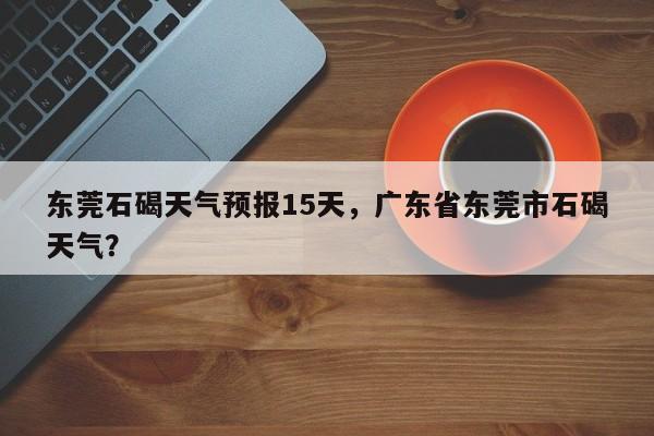 东莞石碣天气预报15天，广东省东莞市石碣天气？  第1张