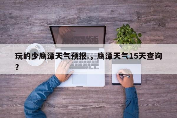 玩的少鹰潭天气预报.，鹰潭天气15天查询？  第1张