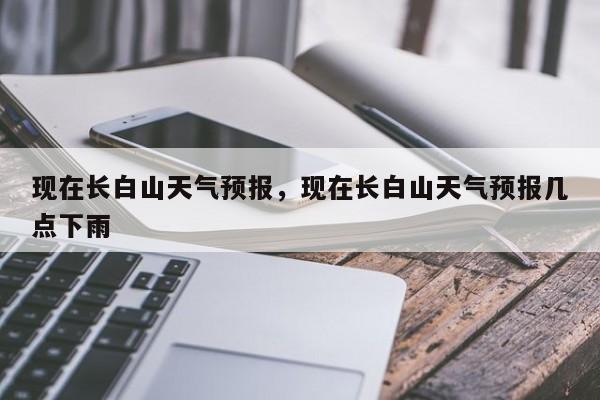 现在长白山天气预报，现在长白山天气预报几点下雨  第1张