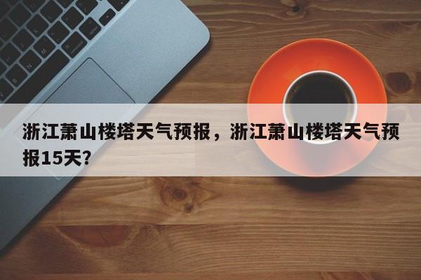浙江萧山楼塔天气预报，浙江萧山楼塔天气预报15天？  第1张