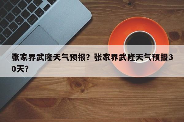 张家界武隆天气预报？张家界武隆天气预报30天？  第1张