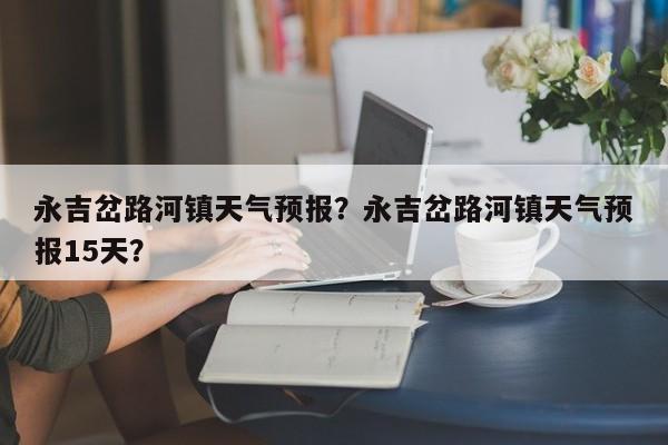 永吉岔路河镇天气预报？永吉岔路河镇天气预报15天？  第1张