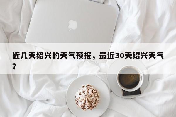 近几天绍兴的天气预报，最近30天绍兴天气？  第1张