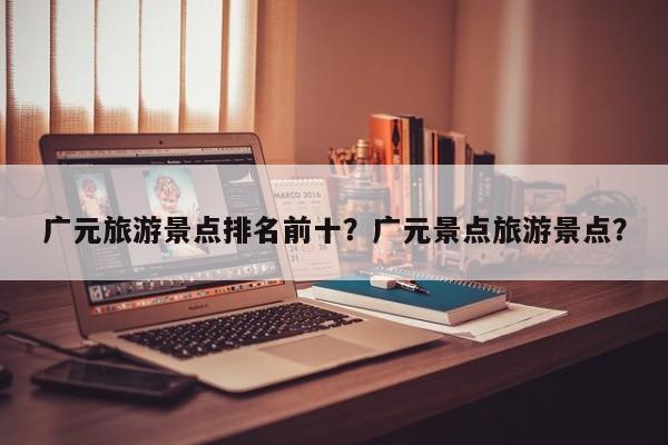 广元旅游景点排名前十？广元景点旅游景点？  第1张