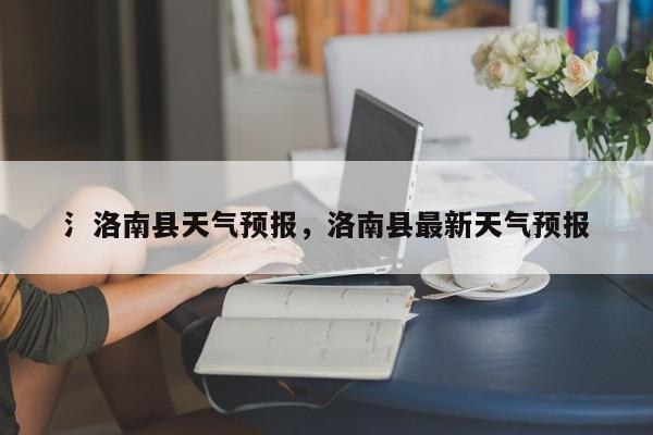 氵洛南县天气预报，洛南县最新天气预报  第1张