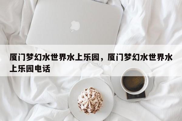 厦门梦幻水世界水上乐园，厦门梦幻水世界水上乐园电话  第1张
