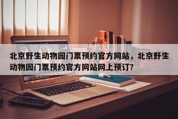 北京野生动物园门票预约官方网站，北京野生动物园门票预约官方网站网上预订？  第1张