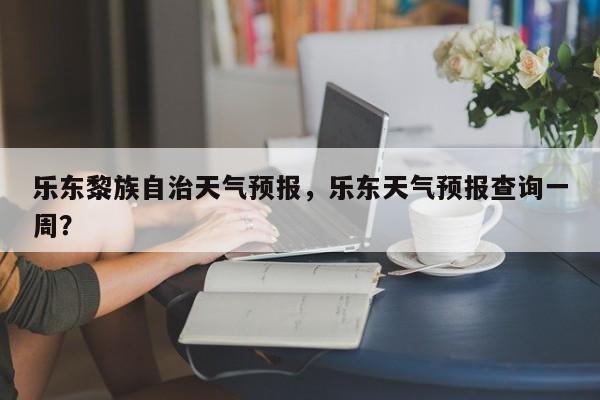 乐东黎族自治天气预报，乐东天气预报查询一周？  第1张