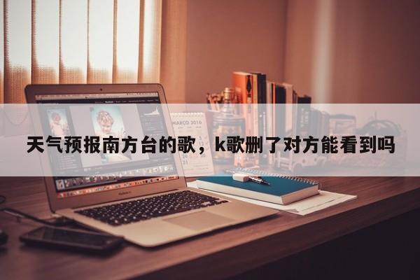 天气预报南方台的歌，k歌删了对方能看到吗  第1张