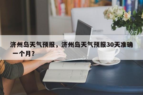 济州岛天气预报，济州岛天气预报30天准确 一个月？  第1张