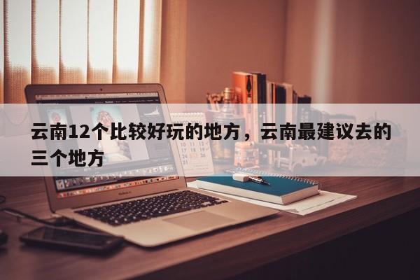 云南12个比较好玩的地方，云南最建议去的三个地方  第1张
