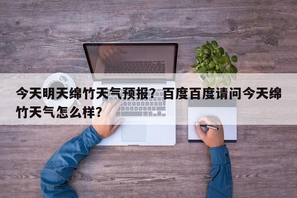 今天明天绵竹天气预报？百度百度请问今天绵竹天气怎么样？  第1张