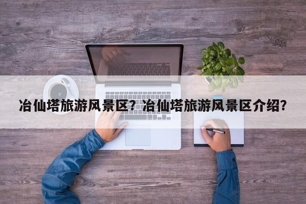 冶仙塔旅游风景区？冶仙塔旅游风景区介绍？  第1张