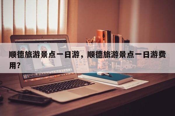 顺德旅游景点一日游，顺德旅游景点一日游费用？  第1张