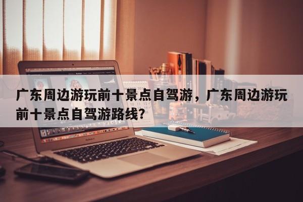 广东周边游玩前十景点自驾游，广东周边游玩前十景点自驾游路线？  第1张