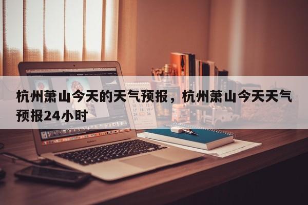 杭州萧山今天的天气预报，杭州萧山今天天气预报24小时  第1张