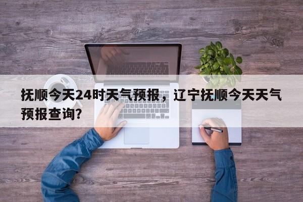 抚顺今天24时天气预报，辽宁抚顺今天天气预报查询？  第1张