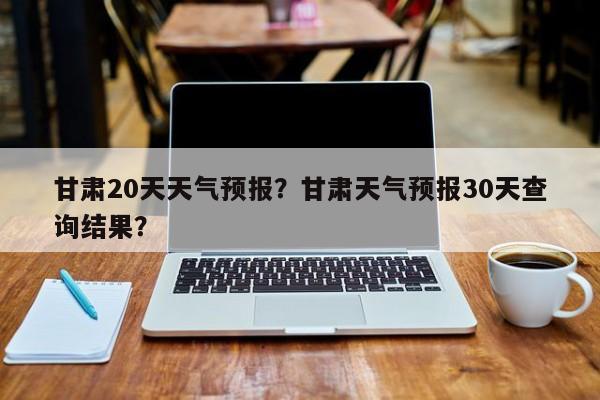 甘肃20天天气预报？甘肃天气预报30天查询结果？  第1张