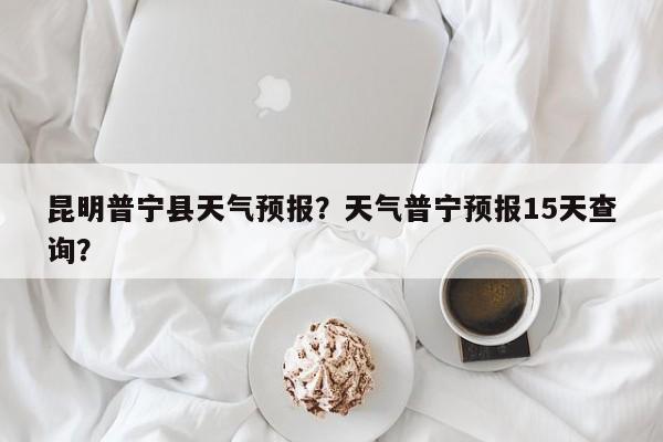 昆明普宁县天气预报？天气普宁预报15天查询？  第1张