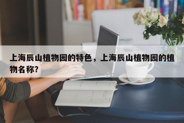 上海辰山植物园的特色，上海辰山植物园的植物名称？  第1张