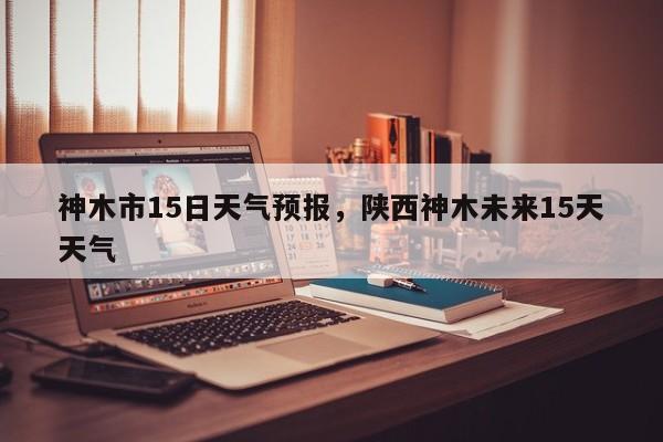 神木市15日天气预报，陕西神木未来15天天气  第1张