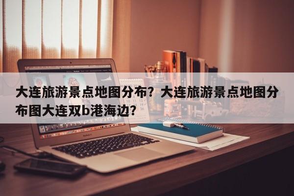 大连旅游景点地图分布？大连旅游景点地图分布图大连双b港海边？  第1张