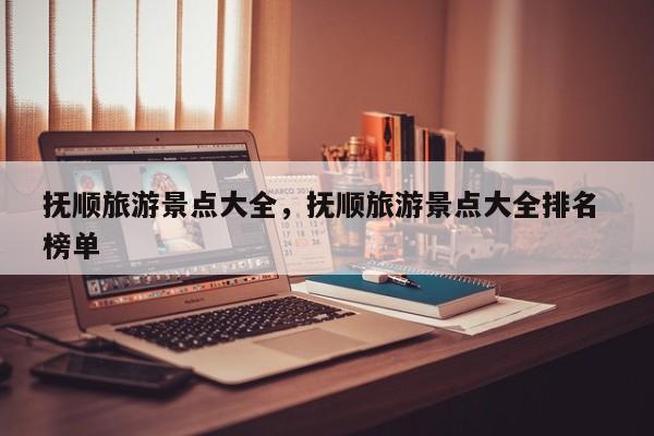 抚顺旅游景点大全，抚顺旅游景点大全排名 榜单  第1张