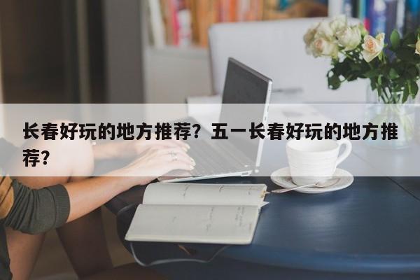 长春好玩的地方推荐？五一长春好玩的地方推荐？  第1张