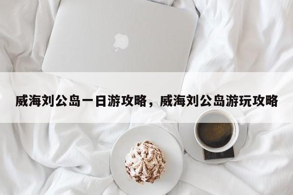 威海刘公岛一日游攻略，威海刘公岛游玩攻略  第1张