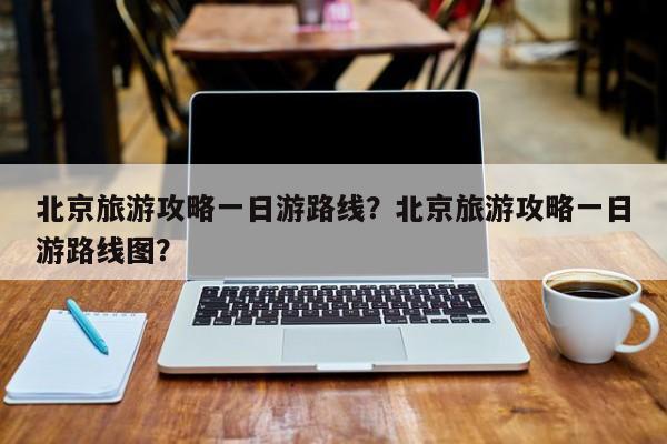 北京旅游攻略一日游路线？北京旅游攻略一日游路线图？  第1张