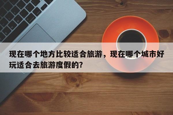 现在哪个地方比较适合旅游，现在哪个城市好玩适合去旅游度假的？  第1张