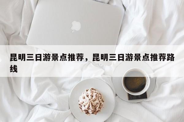 昆明三日游景点推荐，昆明三日游景点推荐路线  第1张