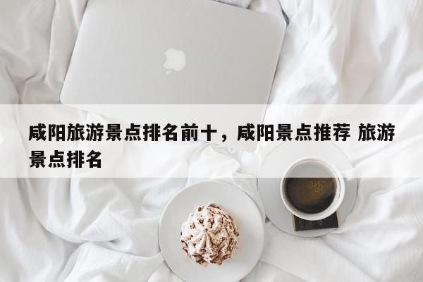 咸阳旅游景点排名前十，咸阳景点推荐 旅游景点排名  第1张